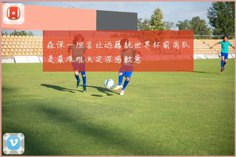 森保一坦言让远藤航世界杯前离队是最艰难决定深感歉意