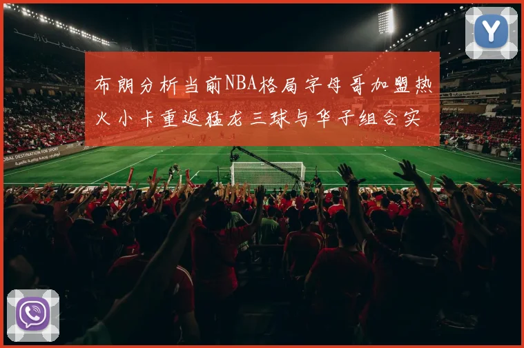 布朗分析当前NBA格局字母哥加盟热火小卡重返猛龙三球与华子组合实力强劲