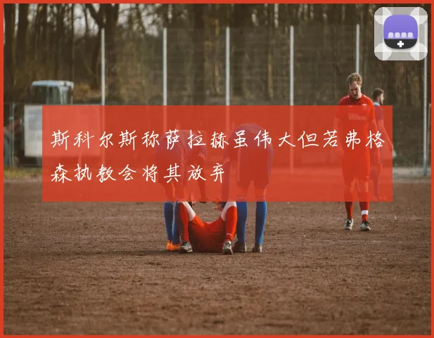 斯科尔斯称萨拉赫虽伟大但若弗格森执教会将其放弃