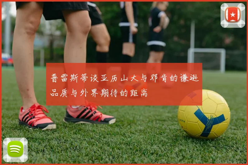 普雷斯蒂谈亚历山大与邓肯的谦逊品质与外界期待的距离
