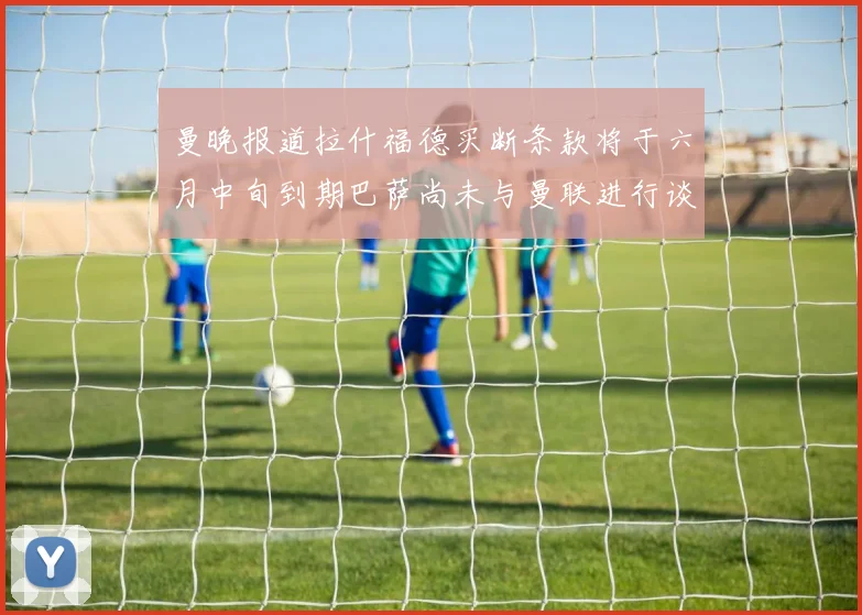曼晚报道拉什福德买断条款将于六月中旬到期巴萨尚未与曼联进行谈判