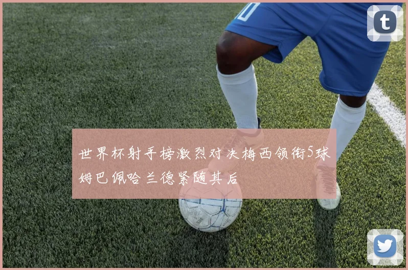 世界杯射手榜激烈对决梅西领衔5球姆巴佩哈兰德紧随其后