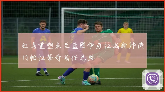 红鸟重塑米兰蓝图伊劳拉成新帅热门帕拉蒂奇或任总监
