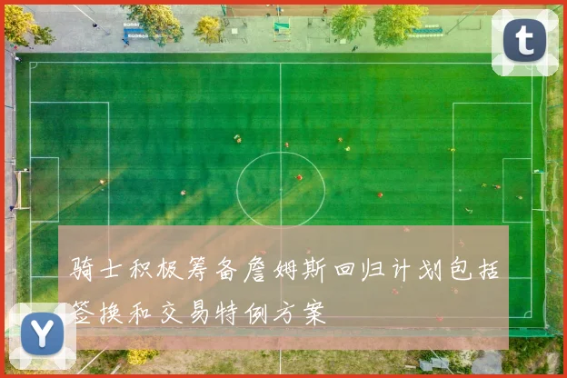 骑士积极筹备詹姆斯回归计划包括签换和交易特例方案