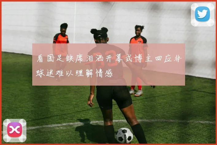 看国足缺席泪洒开幕式博主回应非球迷难以理解情感