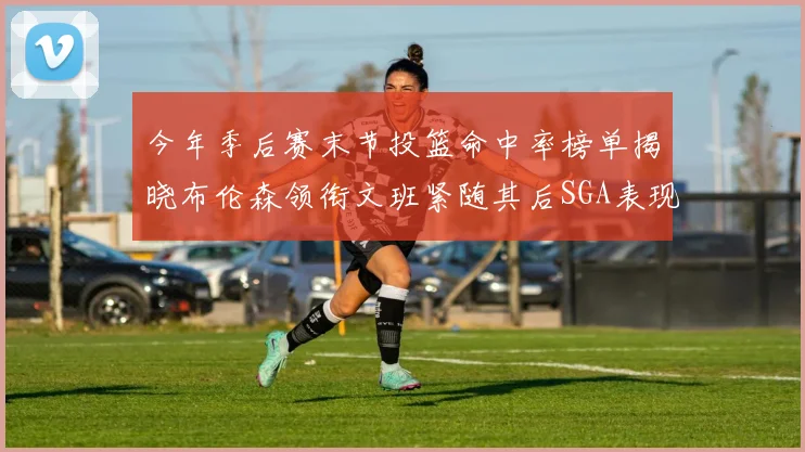 今年季后赛末节投篮命中率榜单揭晓布伦森领衔文班紧随其后SGA表现不俗