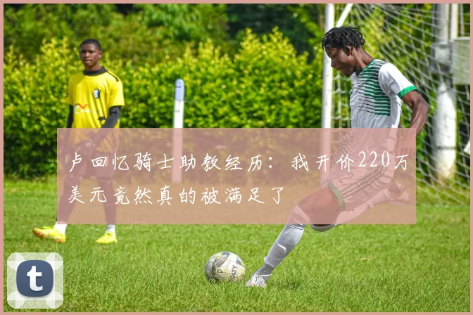 卢回忆骑士助教经历：我开价220万美元竟然真的被满足了
