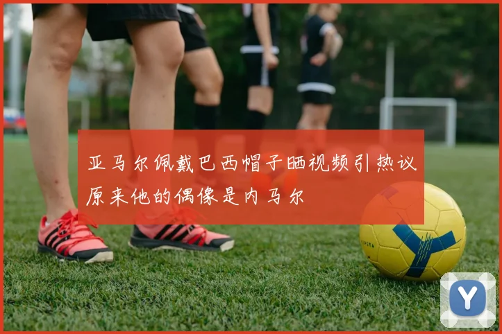 亚马尔佩戴巴西帽子晒视频引热议原来他的偶像是内马尔