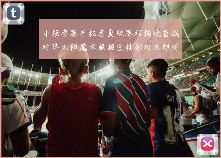 小杨参赛开拓者夏联赛程揭晓首战对阵太阳魔术狼掘金精彩对决即将开启