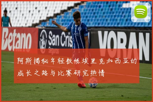 阿斯揭秘年轻教练埃里克加西亚的成长之路与比赛研究热情