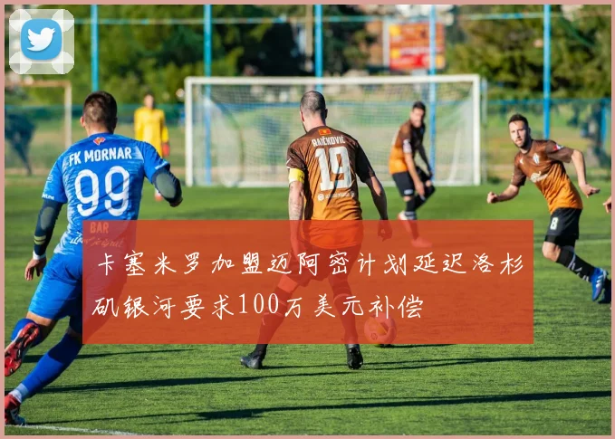 卡塞米罗加盟迈阿密计划延迟洛杉矶银河要求100万美元补偿